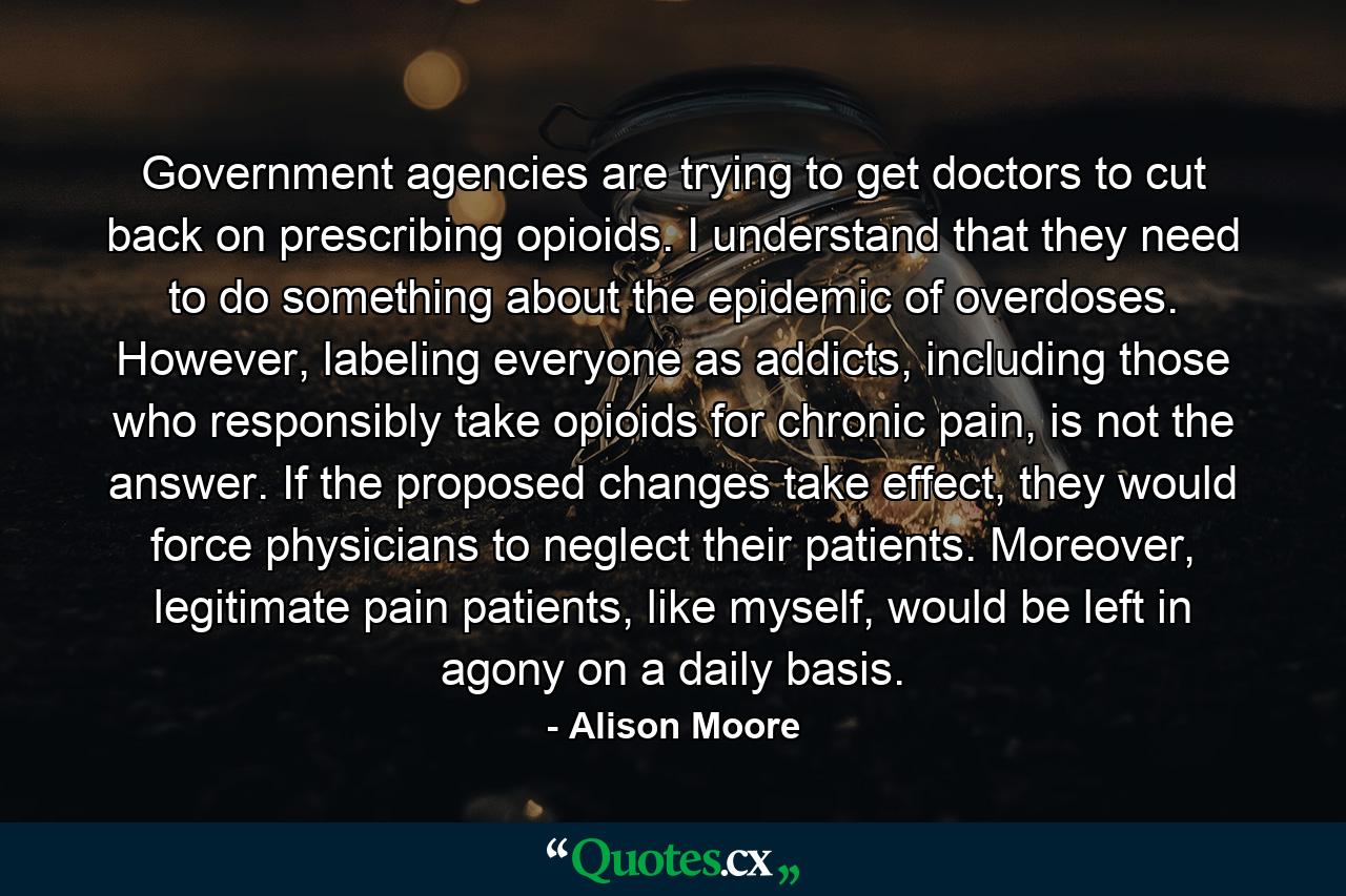 Government agencies are trying to get doctors to cut back on prescribing opioids. I understand that they need to do something about the epidemic of overdoses. However, labeling everyone as addicts, including those who responsibly take opioids for chronic pain, is not the answer. If the proposed changes take effect, they would force physicians to neglect their patients. Moreover, legitimate pain patients, like myself, would be left in agony on a daily basis. - Quote by Alison Moore