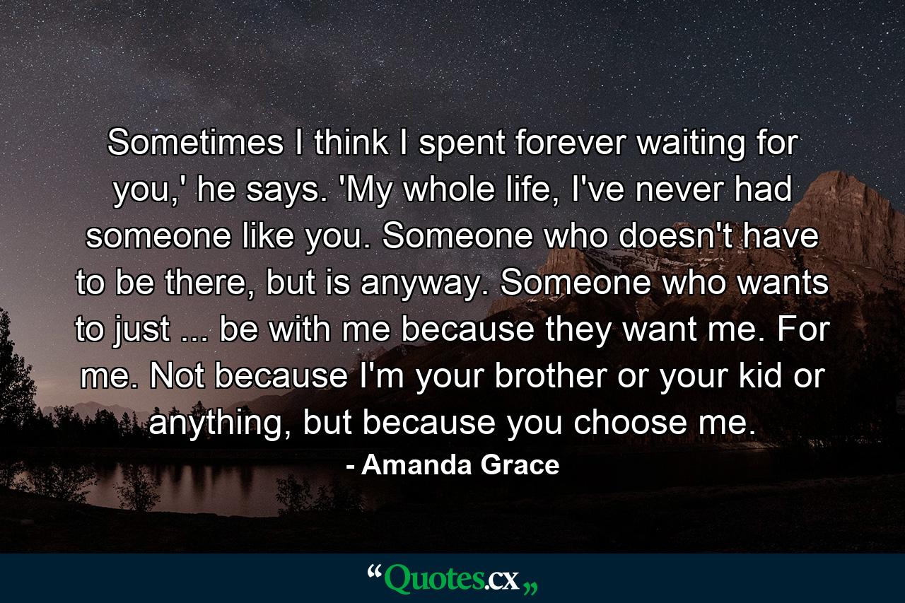 Sometimes I think I spent forever waiting for you,' he says. 'My whole life, I've never had someone like you. Someone who doesn't have to be there, but is anyway. Someone who wants to just ... be with me because they want me. For me. Not because I'm your brother or your kid or anything, but because you choose me. - Quote by Amanda Grace