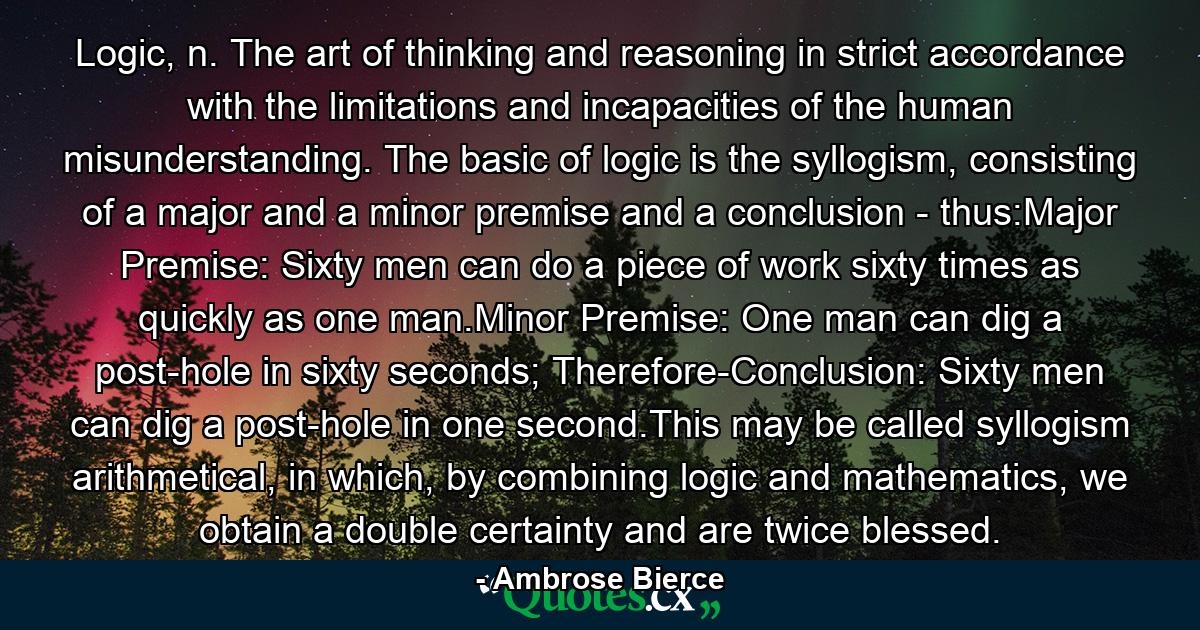 Logic, n. The art of thinking and reasoning in strict accordance with the limitations and incapacities of the human misunderstanding. The basic of logic is the syllogism, consisting of a major and a minor premise and a conclusion - thus:Major Premise: Sixty men can do a piece of work sixty times as quickly as one man.Minor Premise: One man can dig a post-hole in sixty seconds; Therefore-Conclusion: Sixty men can dig a post-hole in one second.This may be called syllogism arithmetical, in which, by combining logic and mathematics, we obtain a double certainty and are twice blessed. - Quote by Ambrose Bierce