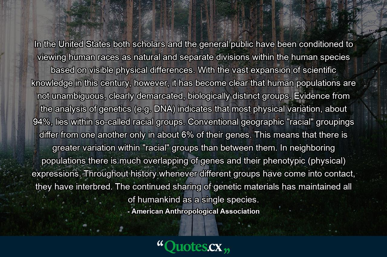 In the United States both scholars and the general public have been conditioned to viewing human races as natural and separate divisions within the human species based on visible physical differences. With the vast expansion of scientific knowledge in this century, however, it has become clear that human populations are not unambiguous, clearly demarcated, biologically distinct groups. Evidence from the analysis of genetics (e.g. DNA) indicates that most physical variation, about 94%, lies within so-called racial groups. Conventional geographic 