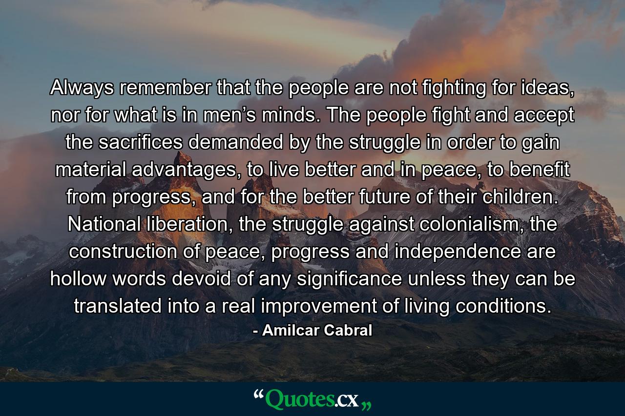 Always remember that the people are not fighting for ideas, nor for what is in men’s minds. The people fight and accept the sacrifices demanded by the struggle in order to gain material advantages, to live better and in peace, to benefit from progress, and for the better future of their children. National liberation, the struggle against colonialism, the construction of peace, progress and independence are hollow words devoid of any significance unless they can be translated into a real improvement of living conditions. - Quote by Amilcar Cabral