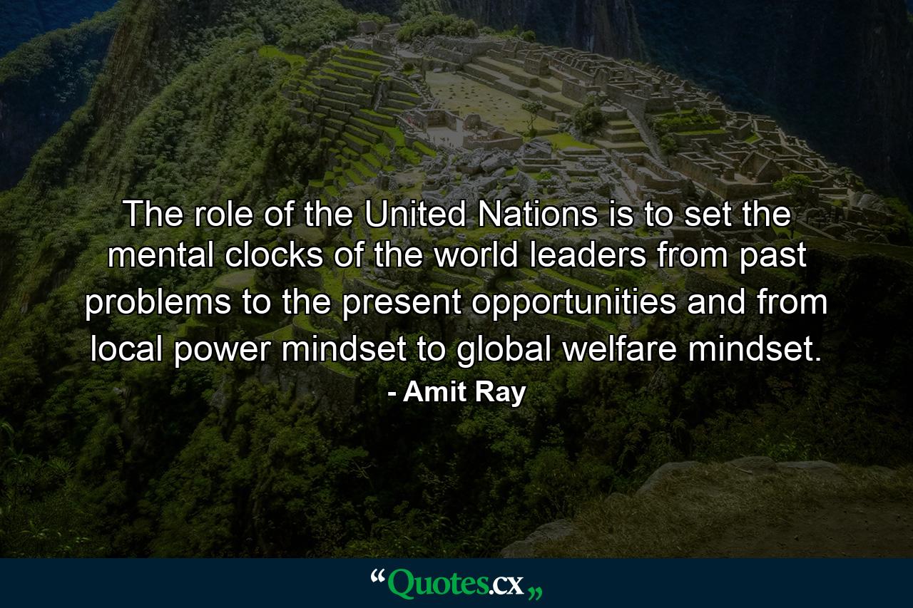 The role of the United Nations is to set the mental clocks of the world leaders from past problems to the present opportunities and from local power mindset to global welfare mindset. - Quote by Amit Ray