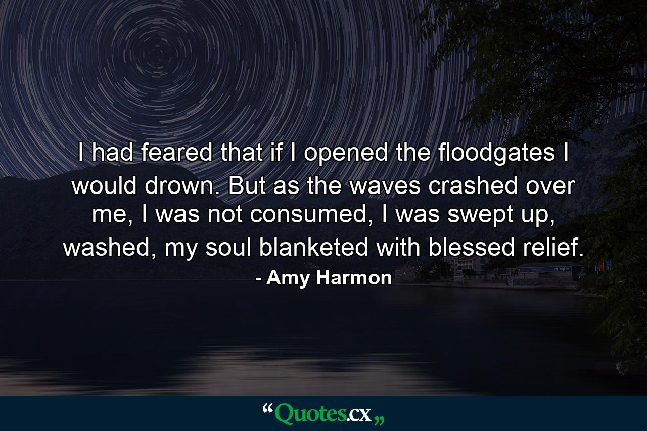 I had feared that if I opened the floodgates I would drown. But as the waves crashed over me, I was not consumed, I was swept up, washed, my soul blanketed with blessed relief. - Quote by Amy Harmon