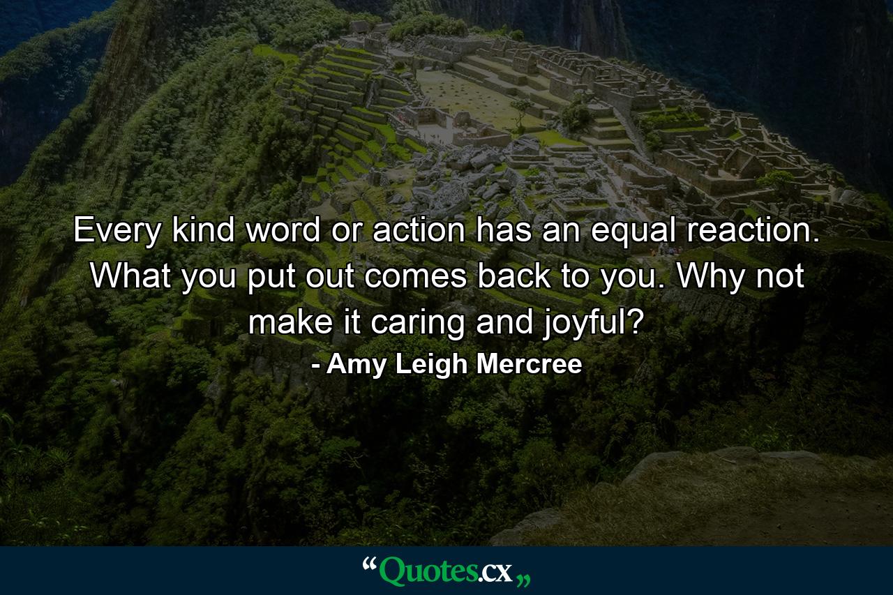 Every kind word or action has an equal reaction. What you put out comes back to you. Why not make it caring and joyful? - Quote by Amy Leigh Mercree