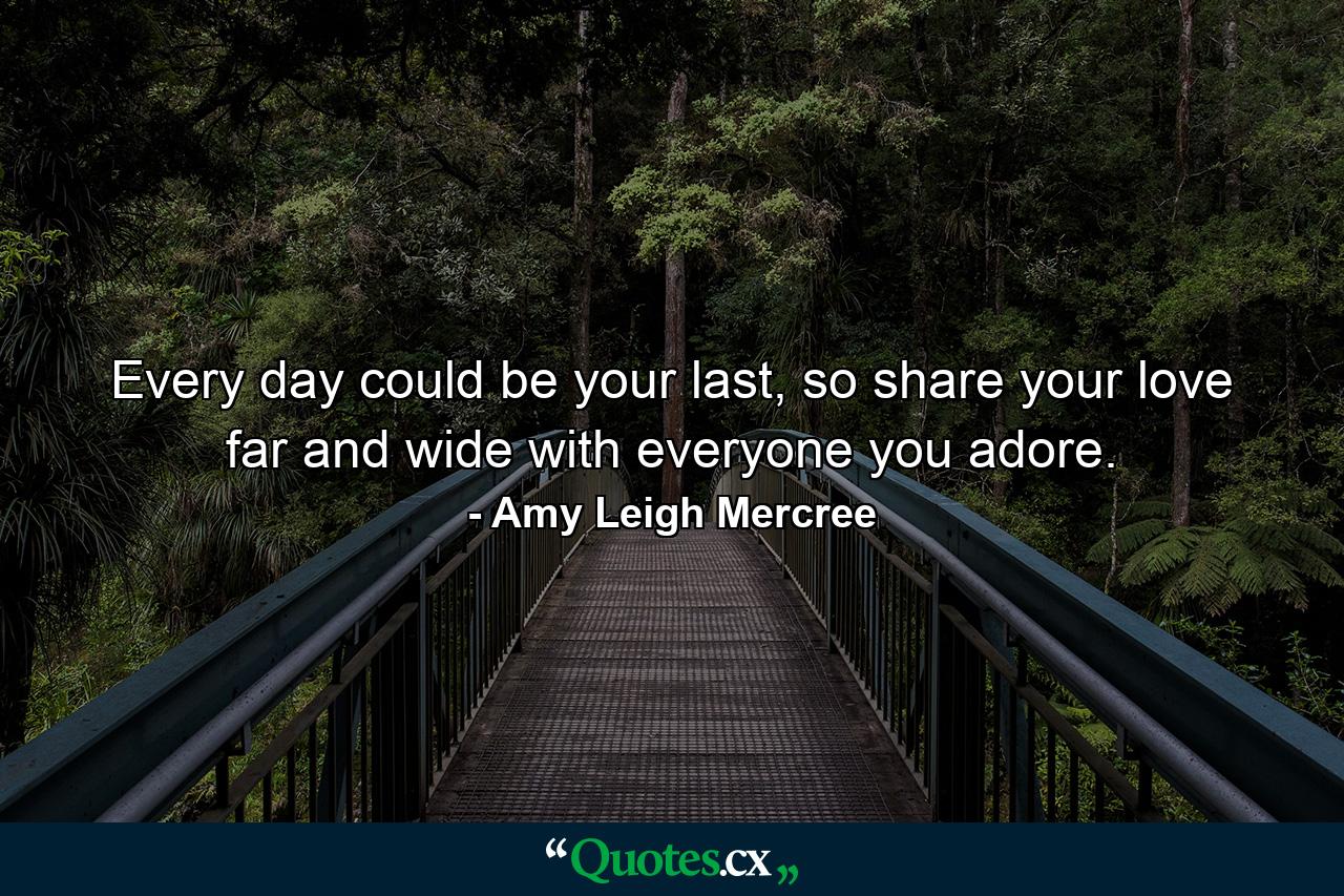 Every day could be your last, so share your love far and wide with everyone you adore. - Quote by Amy Leigh Mercree