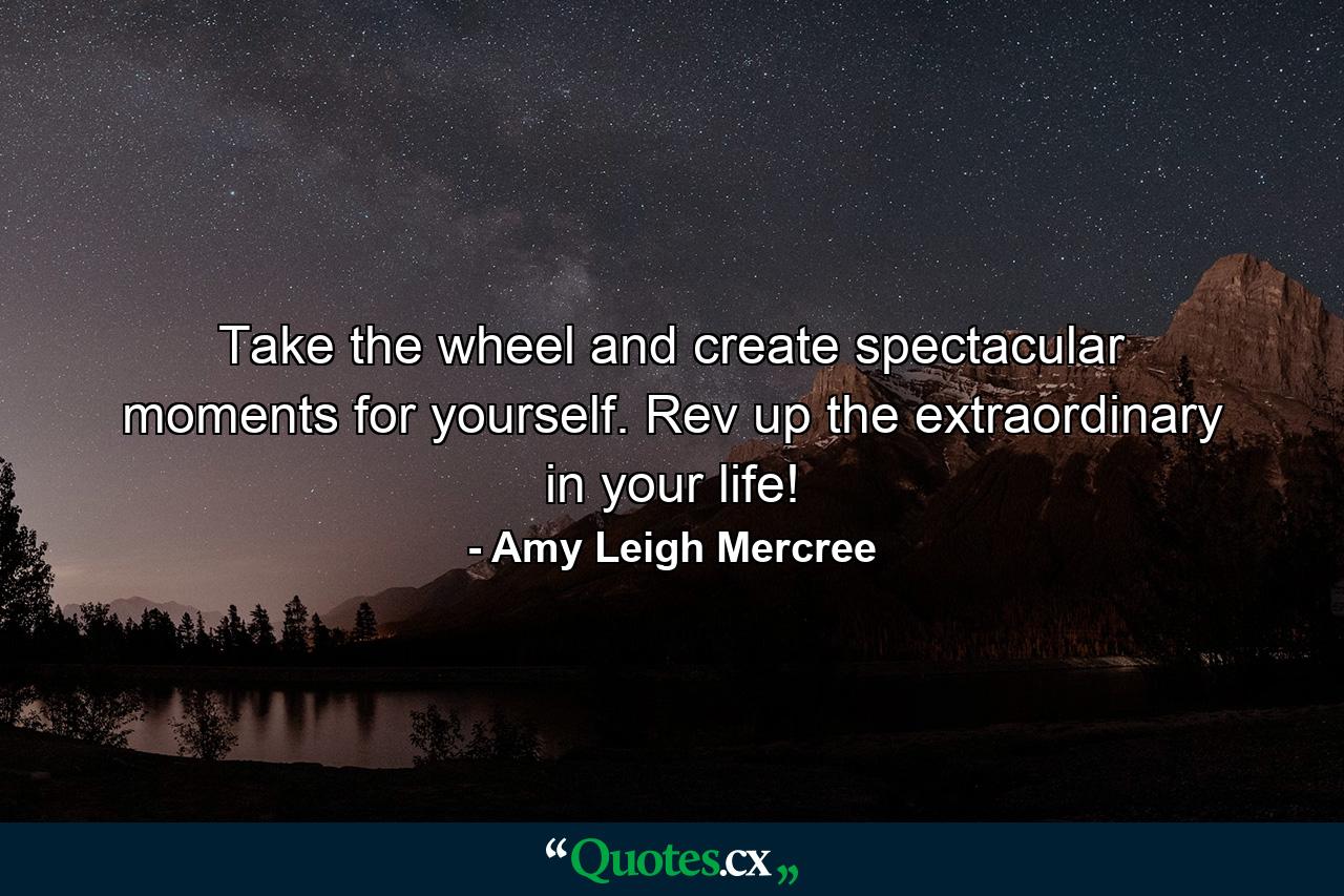 Take the wheel and create spectacular moments for yourself. Rev up the extraordinary in your life! - Quote by Amy Leigh Mercree