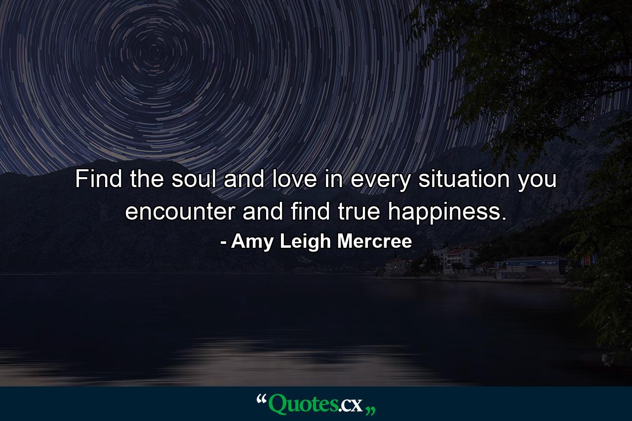 Find the soul and love in every situation you encounter and find true happiness. - Quote by Amy Leigh Mercree