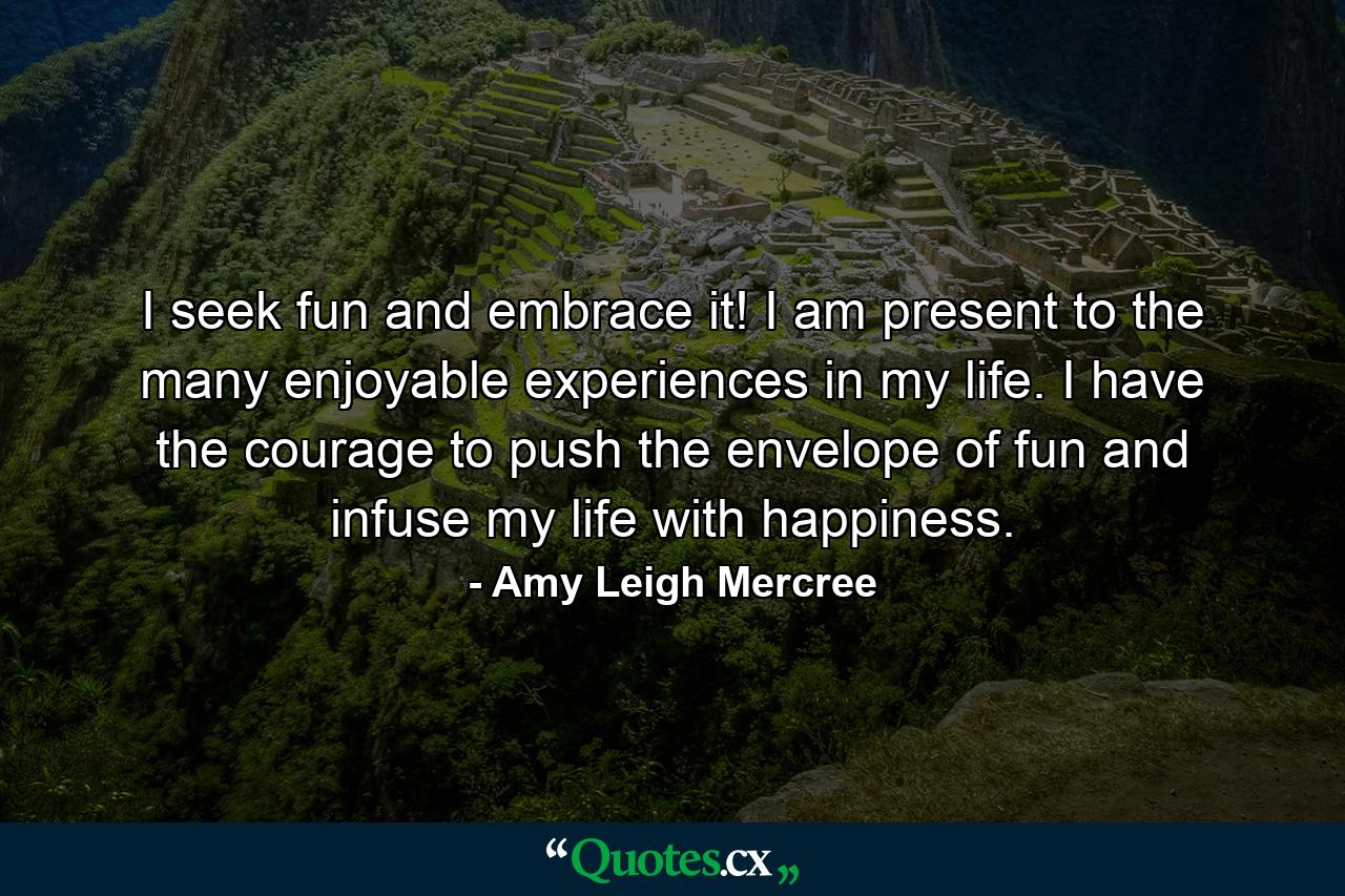 I seek fun and embrace it! I am present to the many enjoyable experiences in my life. I have the courage to push the envelope of fun and infuse my life with happiness. - Quote by Amy Leigh Mercree