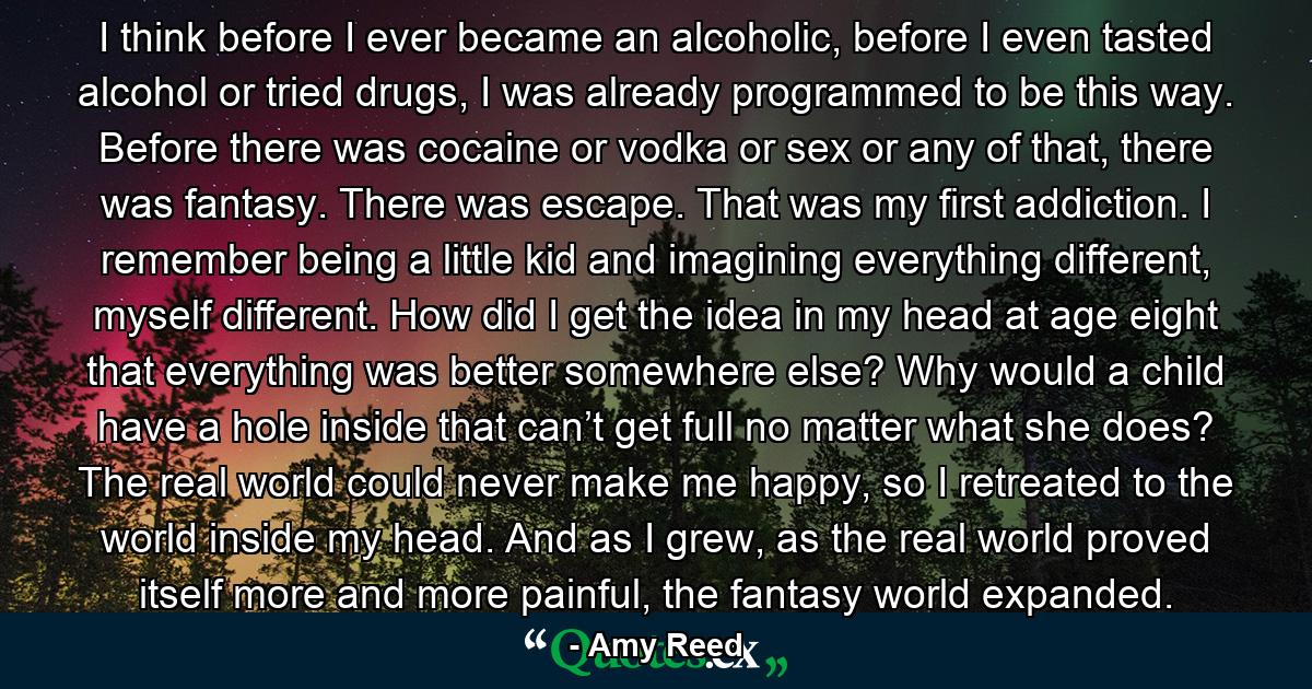 I think before I ever became an alcoholic, before I even tasted alcohol or tried drugs, I was already programmed to be this way. Before there was cocaine or vodka or sex or any of that, there was fantasy. There was escape. That was my first addiction. I remember being a little kid and imagining everything different, myself different. How did I get the idea in my head at age eight that everything was better somewhere else? Why would a child have a hole inside that can’t get full no matter what she does? The real world could never make me happy, so I retreated to the world inside my head. And as I grew, as the real world proved itself more and more painful, the fantasy world expanded. - Quote by Amy Reed