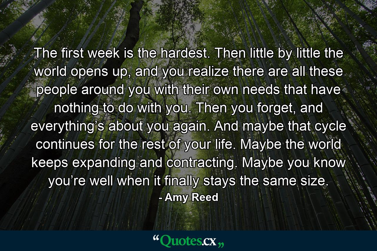 The first week is the hardest. Then little by little the world opens up, and you realize there are all these people around you with their own needs that have nothing to do with you. Then you forget, and everything’s about you again. And maybe that cycle continues for the rest of your life. Maybe the world keeps expanding and contracting. Maybe you know you’re well when it finally stays the same size. - Quote by Amy Reed