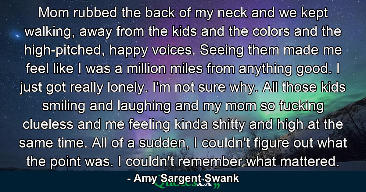 Mom rubbed the back of my neck and we kept walking, away from the kids and the colors and the high-pitched, happy voices. Seeing them made me feel like I was a million miles from anything good. I just got really lonely. I'm not sure why. All those kids smiling and laughing and my mom so fucking clueless and me feeling kinda shitty and high at the same time. All of a sudden, I couldn't figure out what the point was. I couldn't remember what mattered. - Quote by Amy Sargent Swank