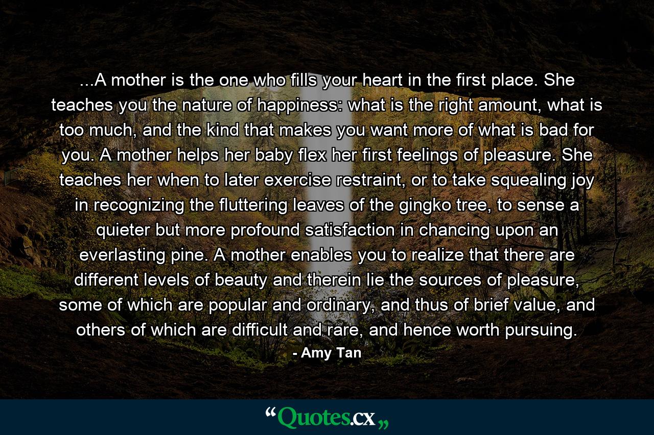 ...A mother is the one who fills your heart in the first place. She teaches you the nature of happiness: what is the right amount, what is too much, and the kind that makes you want more of what is bad for you. A mother helps her baby flex her first feelings of pleasure. She teaches her when to later exercise restraint, or to take squealing joy in recognizing the fluttering leaves of the gingko tree, to sense a quieter but more profound satisfaction in chancing upon an everlasting pine. A mother enables you to realize that there are different levels of beauty and therein lie the sources of pleasure, some of which are popular and ordinary, and thus of brief value, and others of which are difficult and rare, and hence worth pursuing. - Quote by Amy Tan