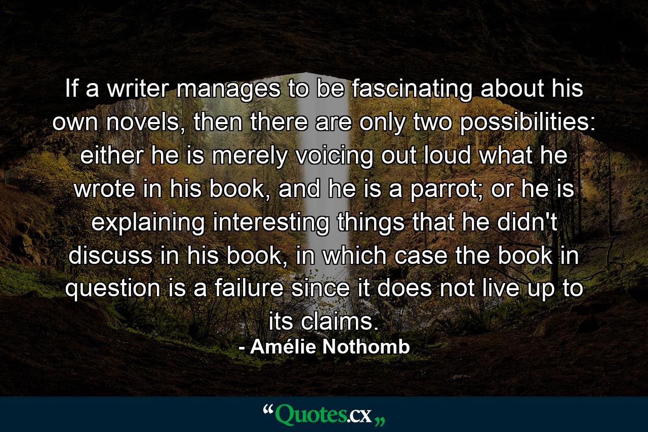 If a writer manages to be fascinating about his own novels, then there are only two possibilities: either he is merely voicing out loud what he wrote in his book, and he is a parrot; or he is explaining interesting things that he didn't discuss in his book, in which case the book in question is a failure since it does not live up to its claims. - Quote by Amélie Nothomb