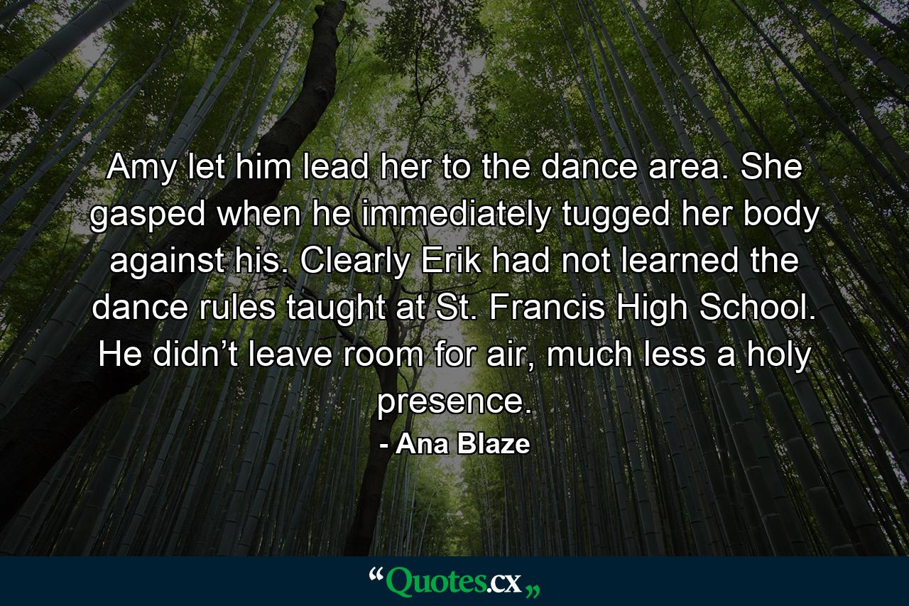 Amy let him lead her to the dance area. She gasped when he immediately tugged her body against his. Clearly Erik had not learned the dance rules taught at St. Francis High School. He didn’t leave room for air, much less a holy presence. - Quote by Ana Blaze