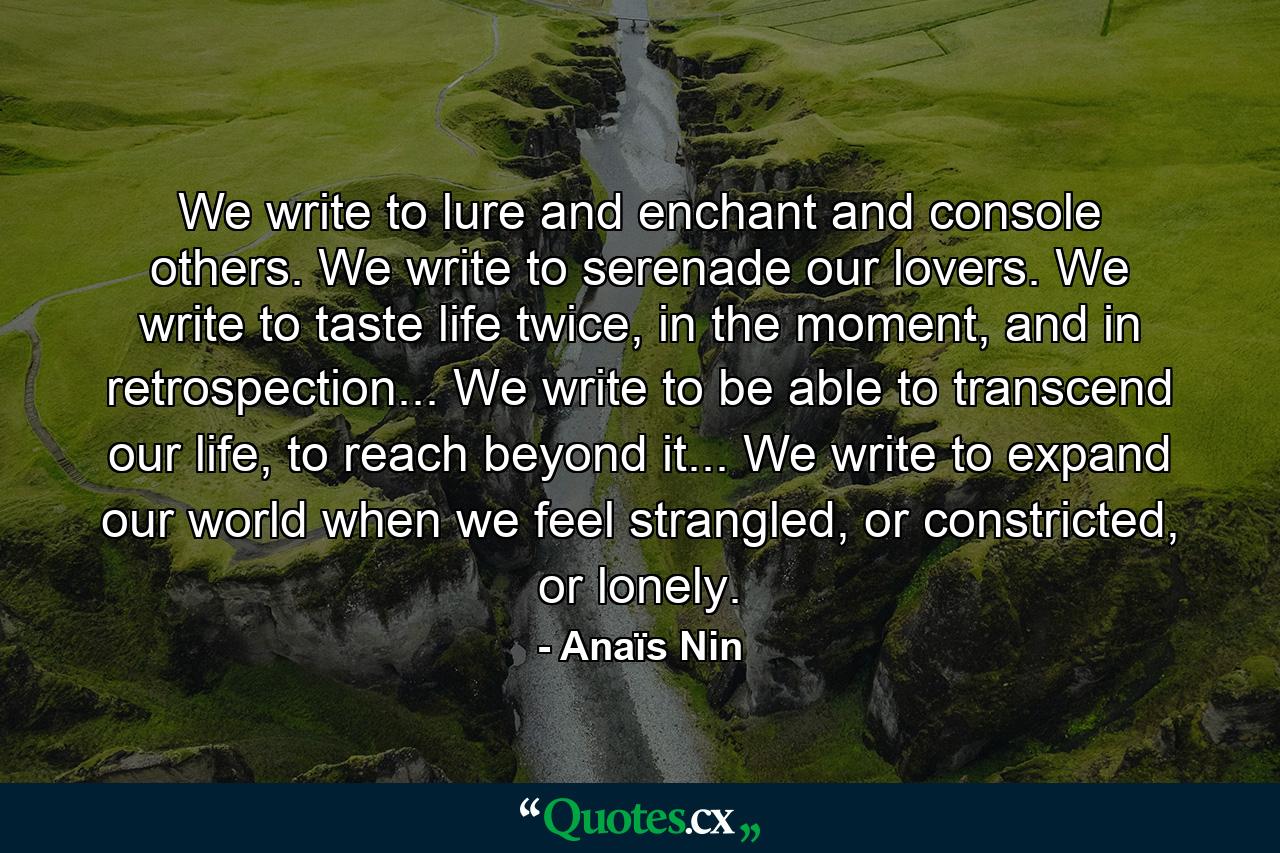 We write to lure and enchant and console others. We write to serenade our lovers. We write to taste life twice, in the moment, and in retrospection... We write to be able to transcend our life, to reach beyond it... We write to expand our world when we feel strangled, or constricted, or lonely. - Quote by Anaïs Nin