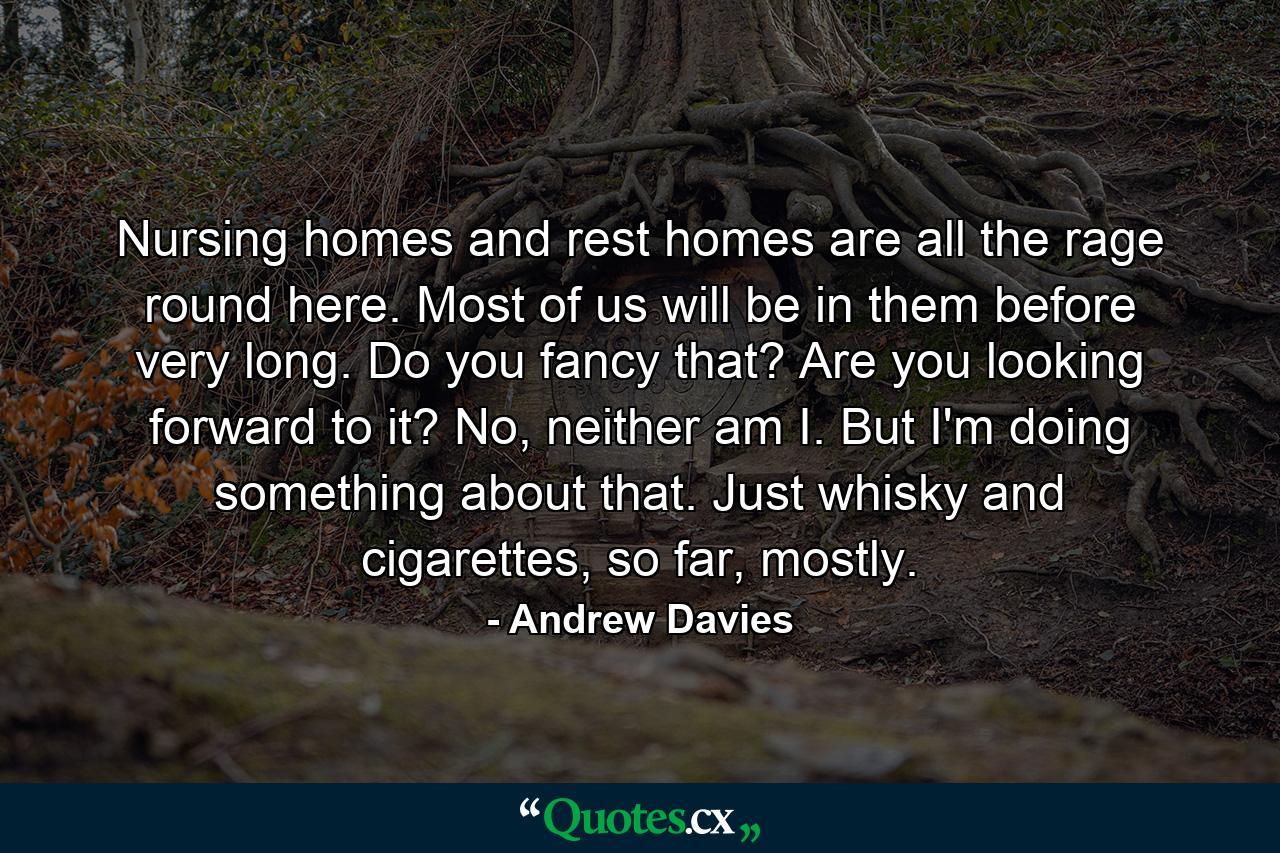 Nursing homes and rest homes are all the rage round here. Most of us will be in them before very long. Do you fancy that? Are you looking forward to it? No, neither am I. But I'm doing something about that. Just whisky and cigarettes, so far, mostly. - Quote by Andrew Davies