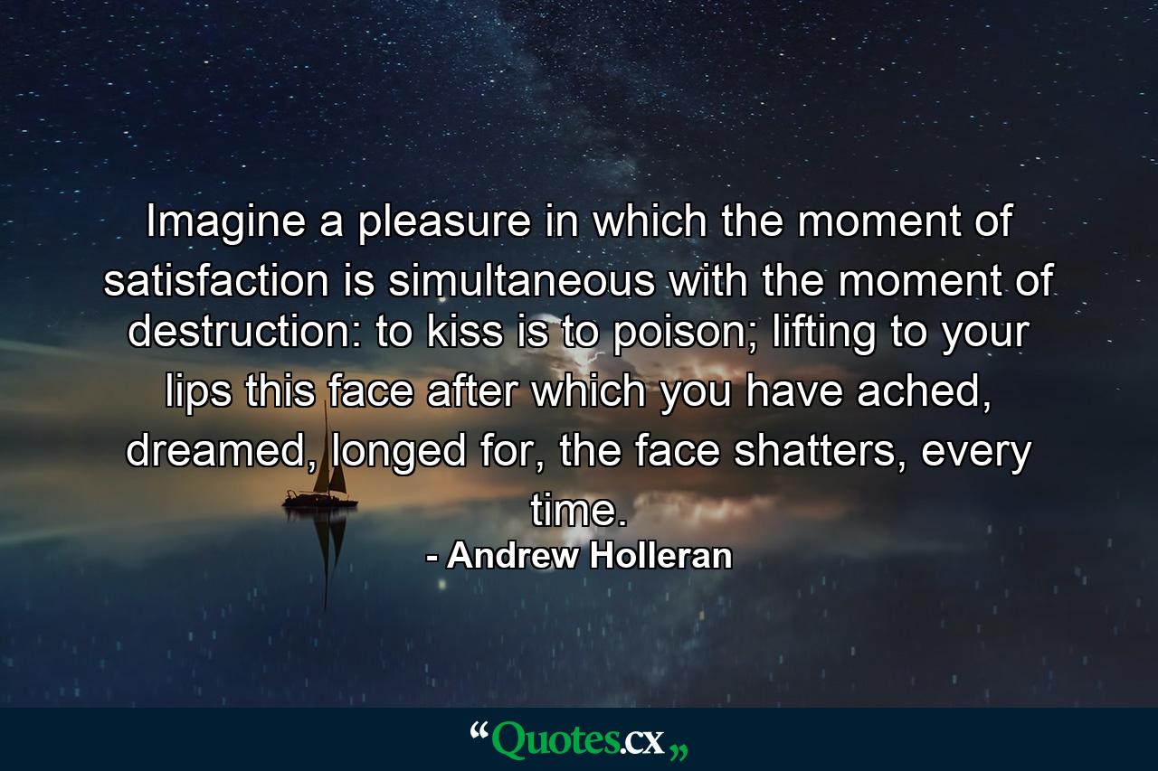 Imagine a pleasure in which the moment of satisfaction is simultaneous with the moment of destruction: to kiss is to poison; lifting to your lips this face after which you have ached, dreamed, longed for, the face shatters, every time. - Quote by Andrew Holleran