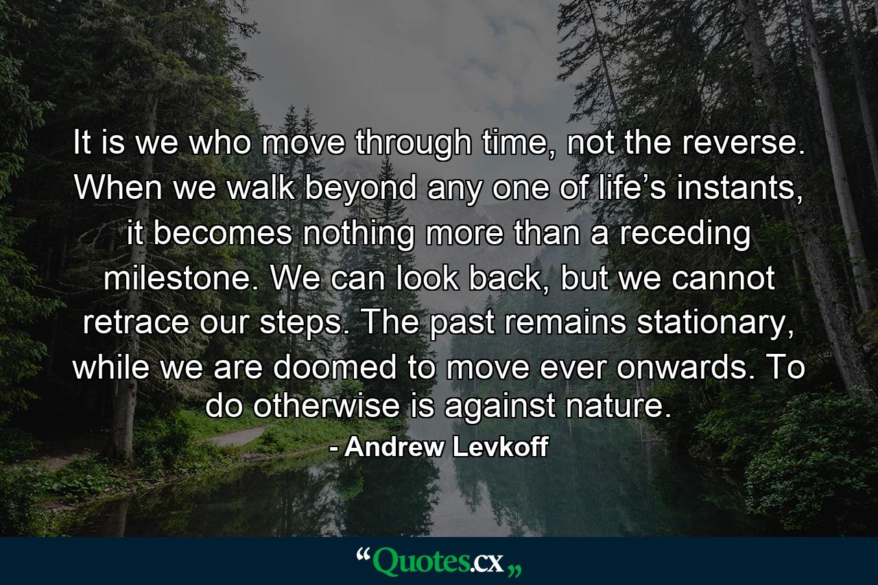 It is we who move through time, not the reverse. When we walk beyond any one of life’s instants, it becomes nothing more than a receding milestone. We can look back, but we cannot retrace our steps. The past remains stationary, while we are doomed to move ever onwards. To do otherwise is against nature. - Quote by Andrew Levkoff