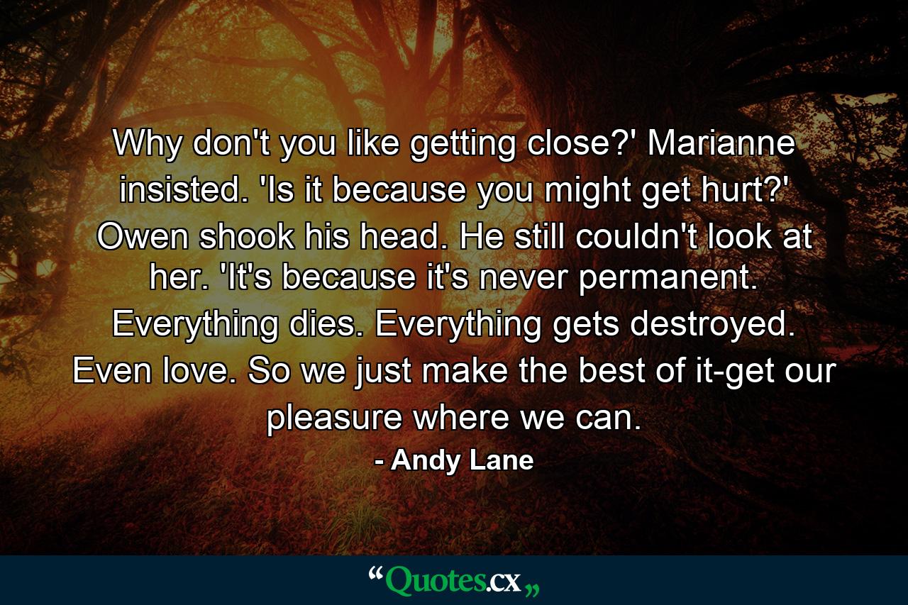 Why don't you like getting close?' Marianne insisted. 'Is it because you might get hurt?' Owen shook his head. He still couldn't look at her. 'It's because it's never permanent. Everything dies. Everything gets destroyed. Even love. So we just make the best of it-get our pleasure where we can. - Quote by Andy Lane