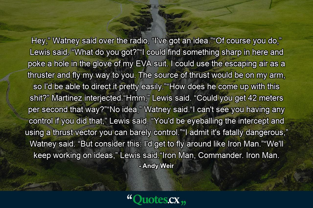 Hey,” Watney said over the radio, “I've got an idea.”“Of course you do,” Lewis said. “What do you got?”“I could find something sharp in here and poke a hole in the glove of my EVA suit. I could use the escaping air as a thruster and fly my way to you. The source of thrust would be on my arm, so I'd be able to direct it pretty easily.”“How does he come up with this shit?” Martinez interjected.“Hmm,” Lewis said. “Could you get 42 meters per second that way?”“No idea,” Watney said.“I can't see you having any control if you did that,” Lewis said. “You'd be eyeballing the intercept and using a thrust vector you can barely control.”“I admit it's fatally dangerous,” Watney said. “But consider this: I'd get to fly around like Iron Man.”“We'll keep working on ideas,” Lewis said.“Iron Man, Commander. Iron Man. - Quote by Andy Weir