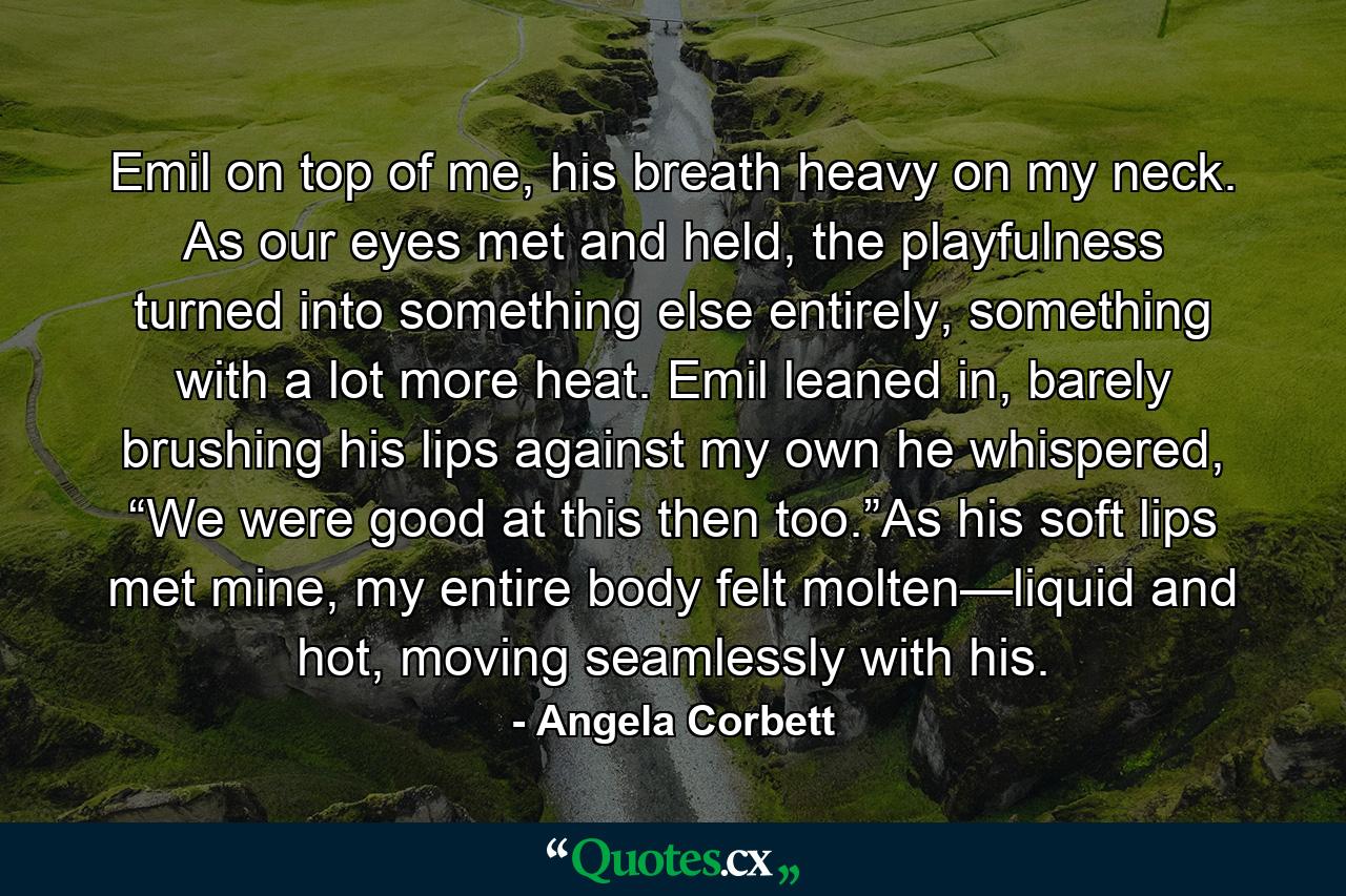 Emil on top of me, his breath heavy on my neck. As our eyes met and held, the playfulness turned into something else entirely, something with a lot more heat. Emil leaned in, barely brushing his lips against my own he whispered, “We were good at this then too.”As his soft lips met mine, my entire body felt molten—liquid and hot, moving seamlessly with his. - Quote by Angela Corbett