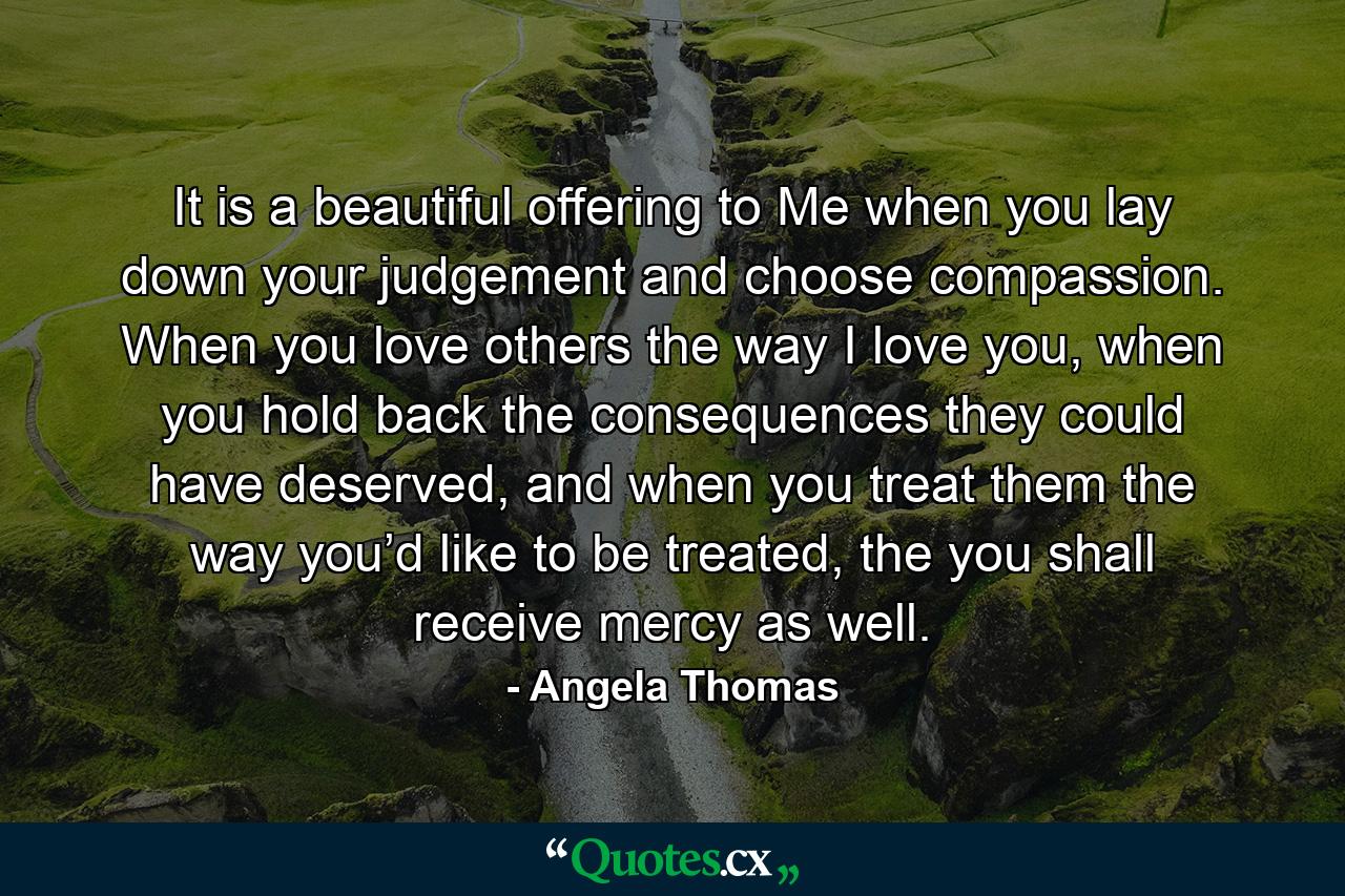 It is a beautiful offering to Me when you lay down your judgement and choose compassion. When you love others the way I love you, when you hold back the consequences they could have deserved, and when you treat them the way you’d like to be treated, the you shall receive mercy as well. - Quote by Angela Thomas