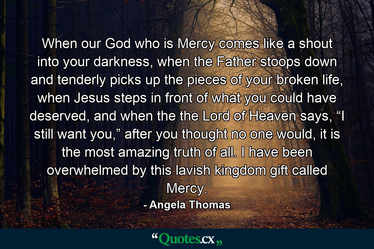 When our God who is Mercy comes like a shout into your darkness, when the Father stoops down and tenderly picks up the pieces of your broken life, when Jesus steps in front of what you could have deserved, and when the the Lord of Heaven says, “I still want you,” after you thought no one would, it is the most amazing truth of all. I have been overwhelmed by this lavish kingdom gift called Mercy. - Quote by Angela Thomas