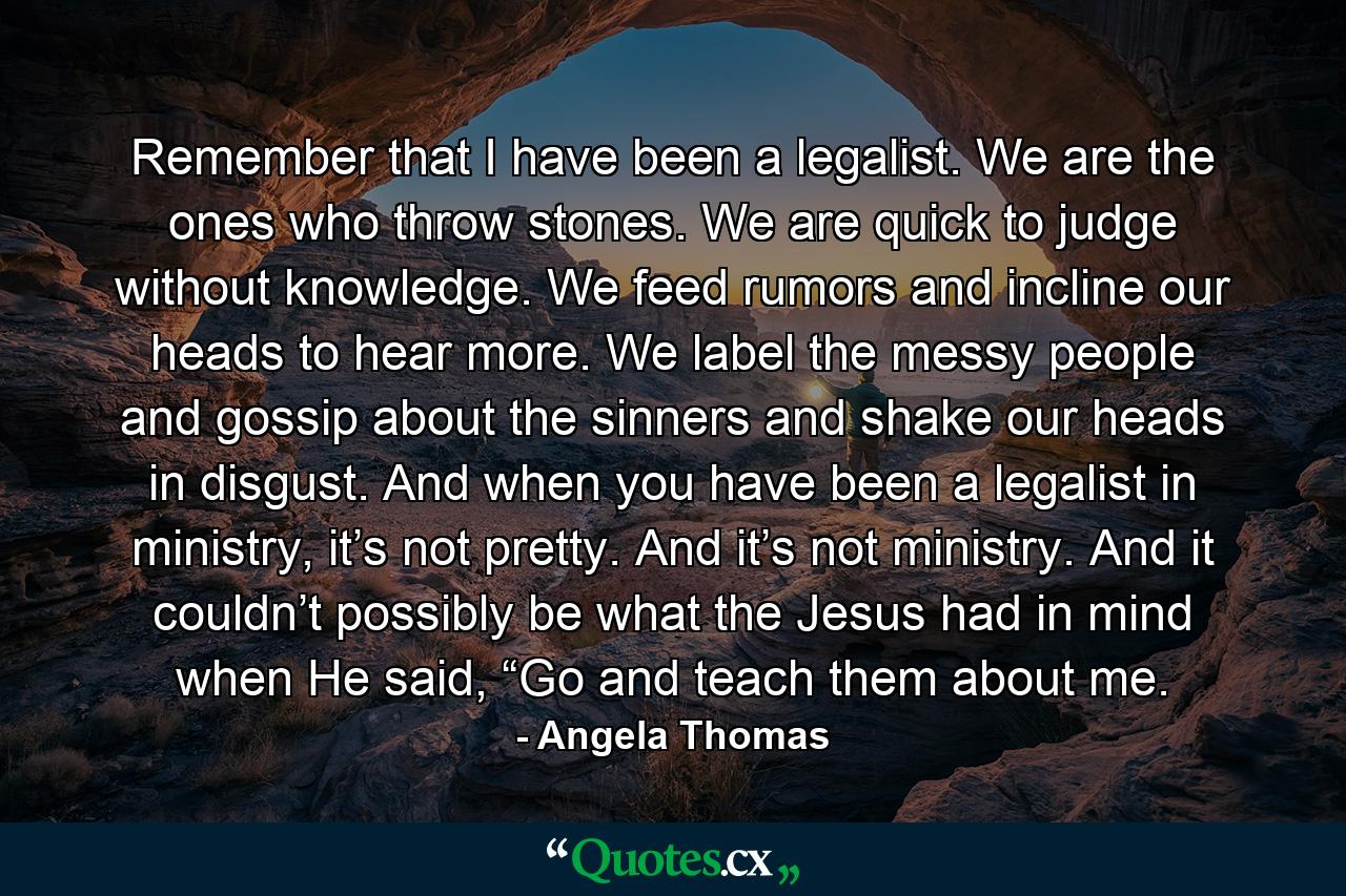 Remember that I have been a legalist. We are the ones who throw stones. We are quick to judge without knowledge. We feed rumors and incline our heads to hear more. We label the messy people and gossip about the sinners and shake our heads in disgust. And when you have been a legalist in ministry, it’s not pretty. And it’s not ministry. And it couldn’t possibly be what the Jesus had in mind when He said, “Go and teach them about me. - Quote by Angela Thomas