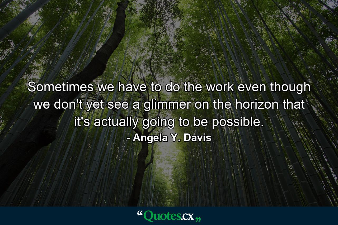 Sometimes we have to do the work even though we don't yet see a glimmer on the horizon that it's actually going to be possible. - Quote by Angela Y. Davis