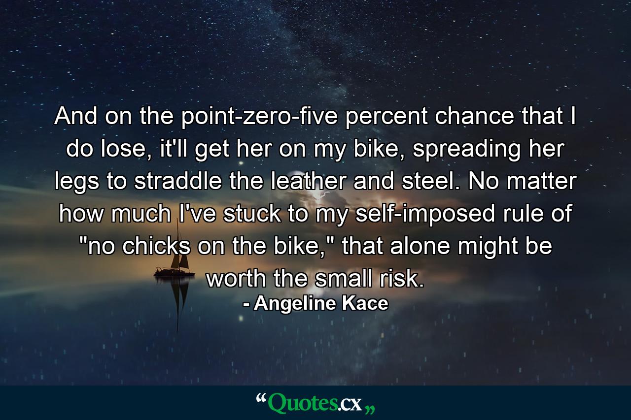 And on the point-zero-five percent chance that I do lose, it'll get her on my bike, spreading her legs to straddle the leather and steel. No matter how much I've stuck to my self-imposed rule of 