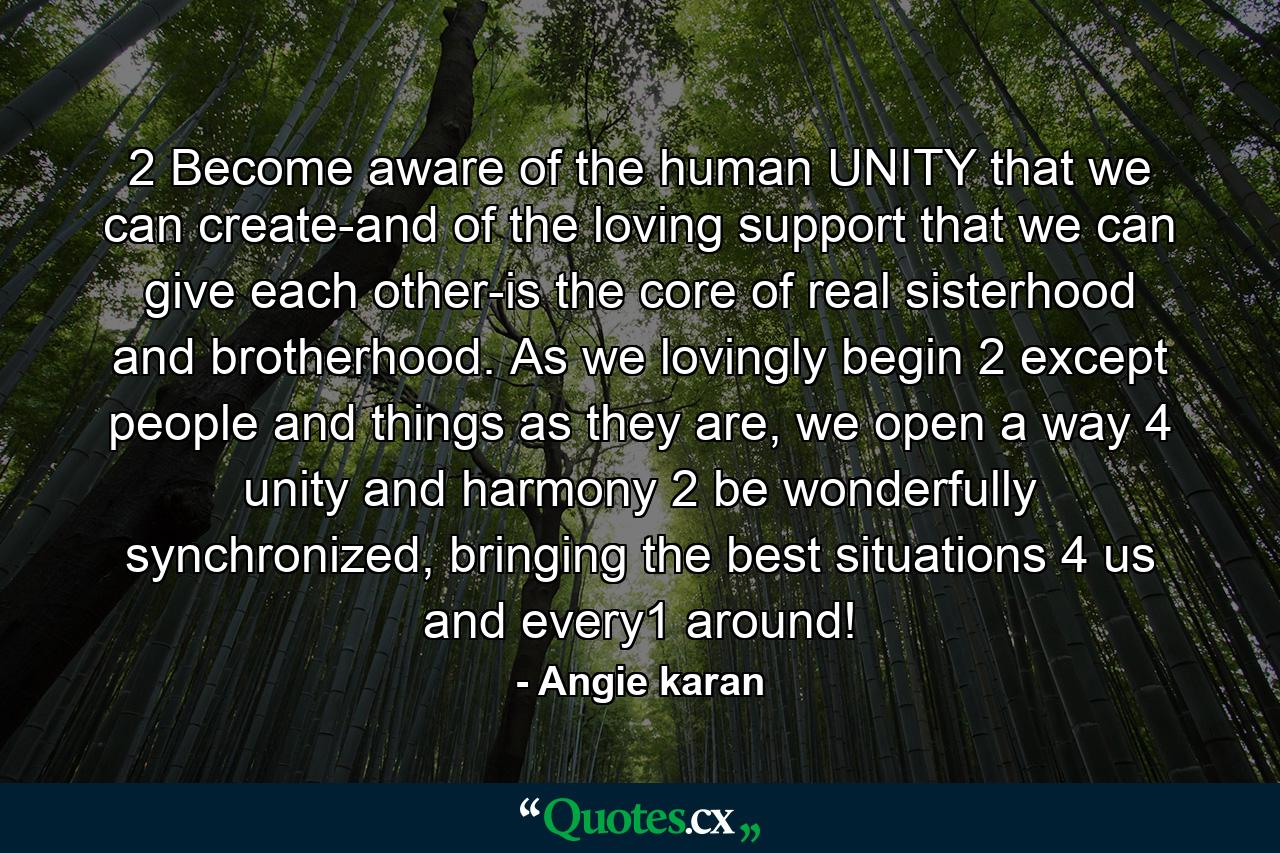 2 Become aware of the human UNITY that we can create-and of the loving support that we can give each other-is the core of real sisterhood and brotherhood. As we lovingly begin 2 except people and things as they are, we open a way 4 unity and harmony 2 be wonderfully synchronized, bringing the best situations 4 us and every1 around! - Quote by Angie karan