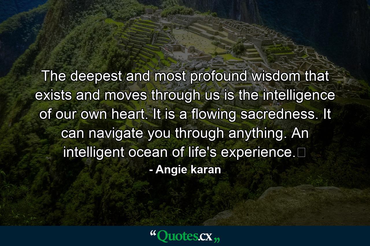 The deepest and most profound wisdom that exists and moves through us is the intelligence of our own heart. It is a flowing sacredness. It can navigate you through anything. An intelligent ocean of life's experience.﻿ - Quote by Angie karan