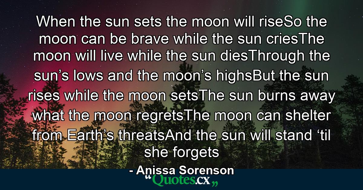 When the sun sets the moon will riseSo the moon can be brave while the sun criesThe moon will live while the sun diesThrough the sun’s lows and the moon’s highsBut the sun rises while the moon setsThe sun burns away what the moon regretsThe moon can shelter from Earth’s threatsAnd the sun will stand ‘til she forgets - Quote by Anissa Sorenson