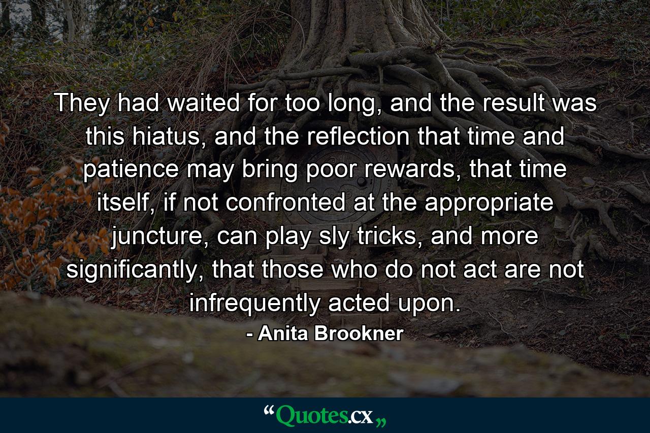 They had waited for too long, and the result was this hiatus, and the reflection that time and patience may bring poor rewards, that time itself, if not confronted at the appropriate juncture, can play sly tricks, and more significantly, that those who do not act are not infrequently acted upon. - Quote by Anita Brookner