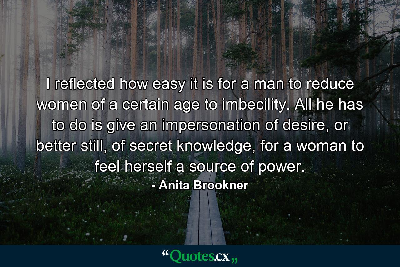 I reflected how easy it is for a man to reduce women of a certain age to imbecility. All he has to do is give an impersonation of desire, or better still, of secret knowledge, for a woman to feel herself a source of power. - Quote by Anita Brookner