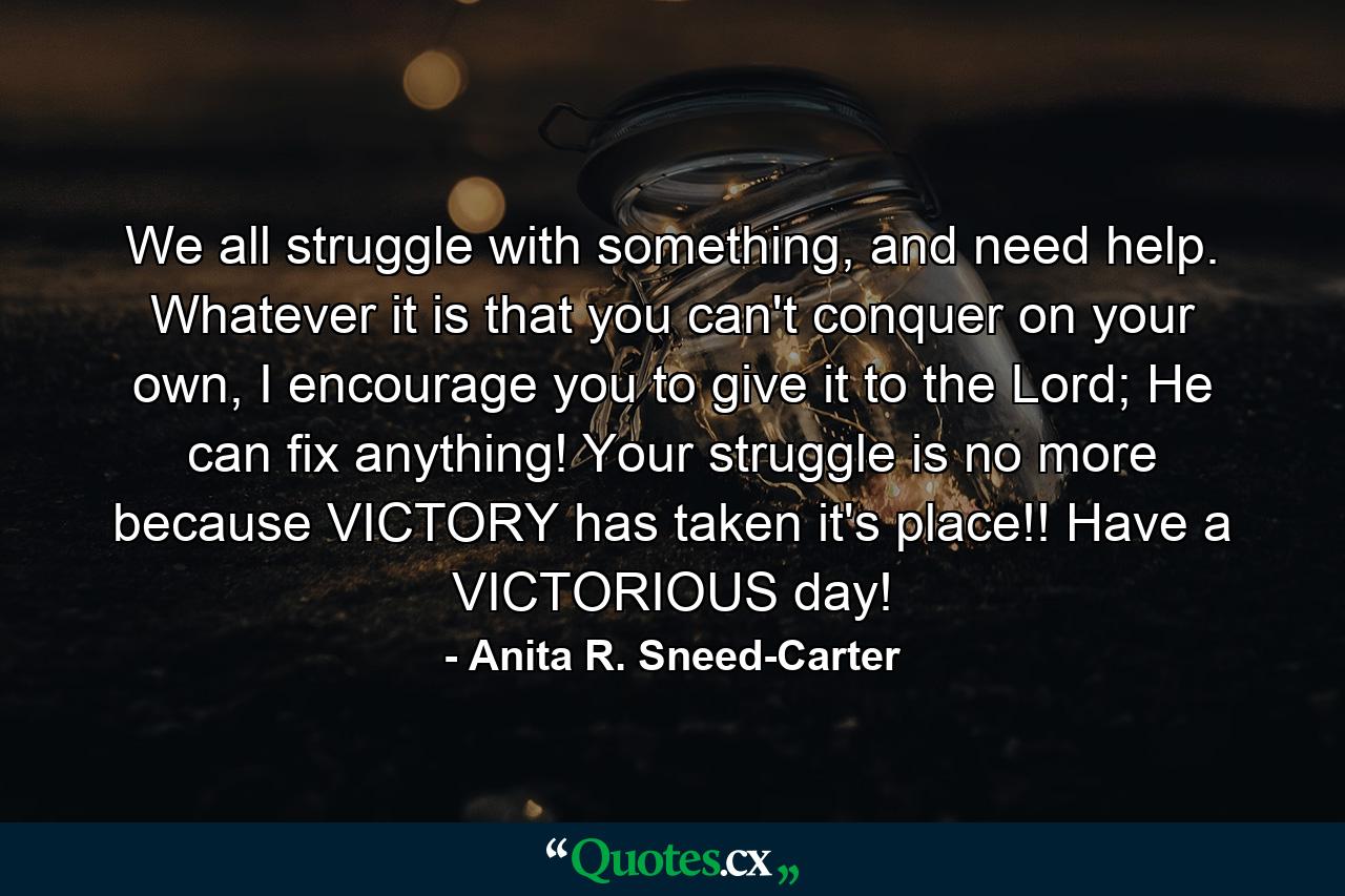 We all struggle with something, and need help. Whatever it is that you can't conquer on your own, I encourage you to give it to the Lord; He can fix anything! Your struggle is no more because VICTORY has taken it's place!! Have a VICTORIOUS day! - Quote by Anita R. Sneed-Carter