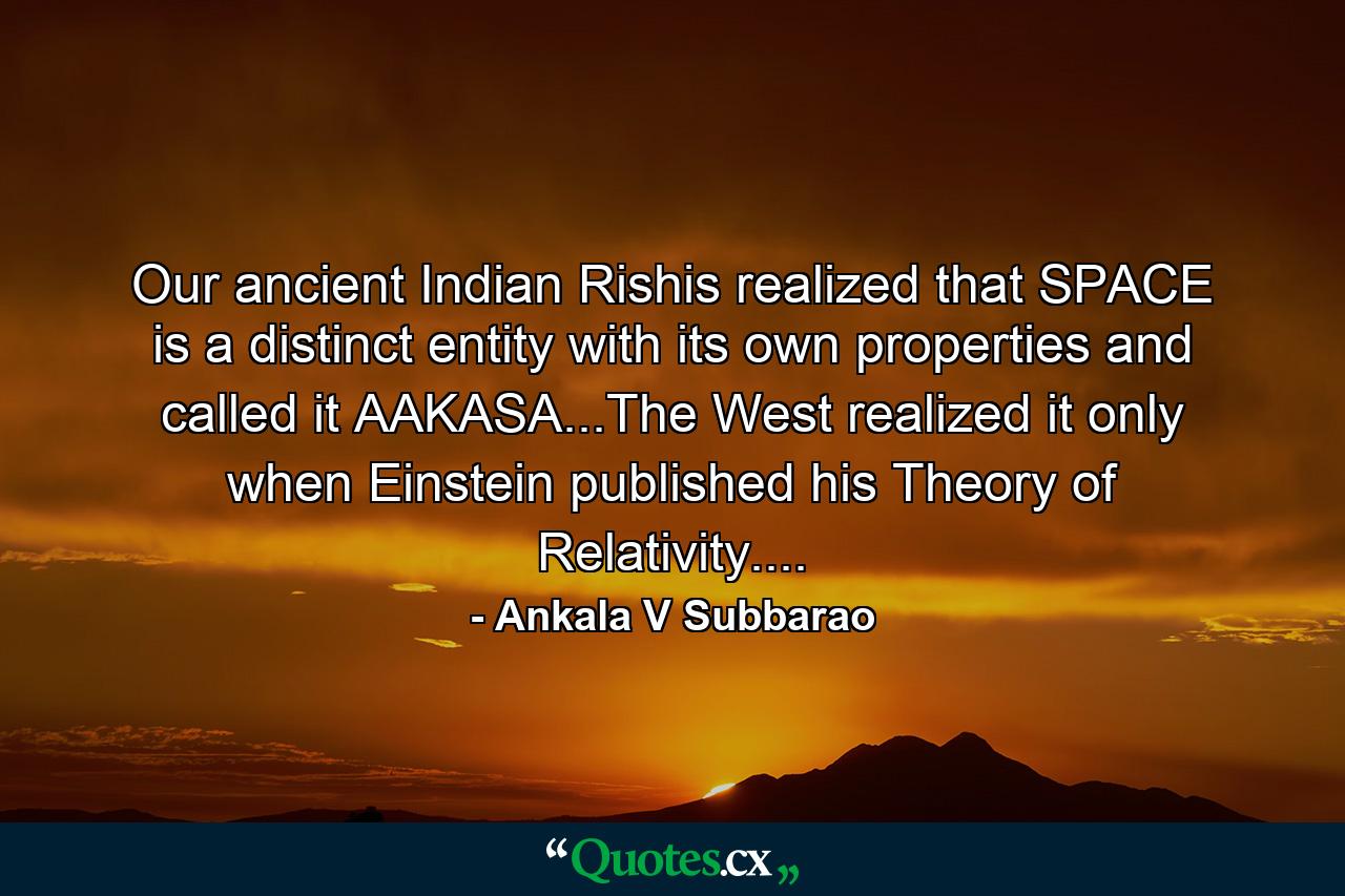 Our ancient Indian Rishis realized that SPACE is a distinct entity with its own properties and called it AAKASA...The West realized it only when Einstein published his Theory of Relativity.... - Quote by Ankala V Subbarao