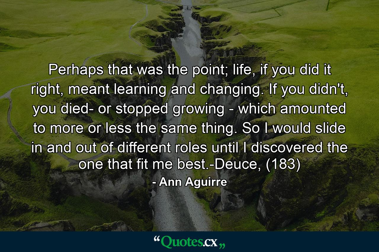 Perhaps that was the point; life, if you did it right, meant learning and changing. If you didn't, you died- or stopped growing - which amounted to more or less the same thing. So I would slide in and out of different roles until I discovered the one that fit me best.-Deuce, (183) - Quote by Ann Aguirre