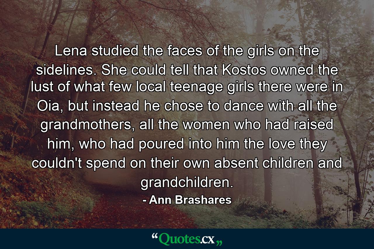 Lena studied the faces of the girls on the sidelines. She could tell that Kostos owned the lust of what few local teenage girls there were in Oia, but instead he chose to dance with all the grandmothers, all the women who had raised him, who had poured into him the love they couldn't spend on their own absent children and grandchildren. - Quote by Ann Brashares