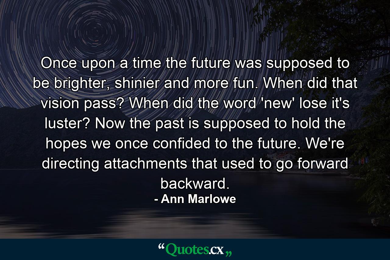 Once upon a time the future was supposed to be brighter, shinier and more fun. When did that vision pass? When did the word 'new' lose it's luster? Now the past is supposed to hold the hopes we once confided to the future. We're directing attachments that used to go forward backward. - Quote by Ann Marlowe