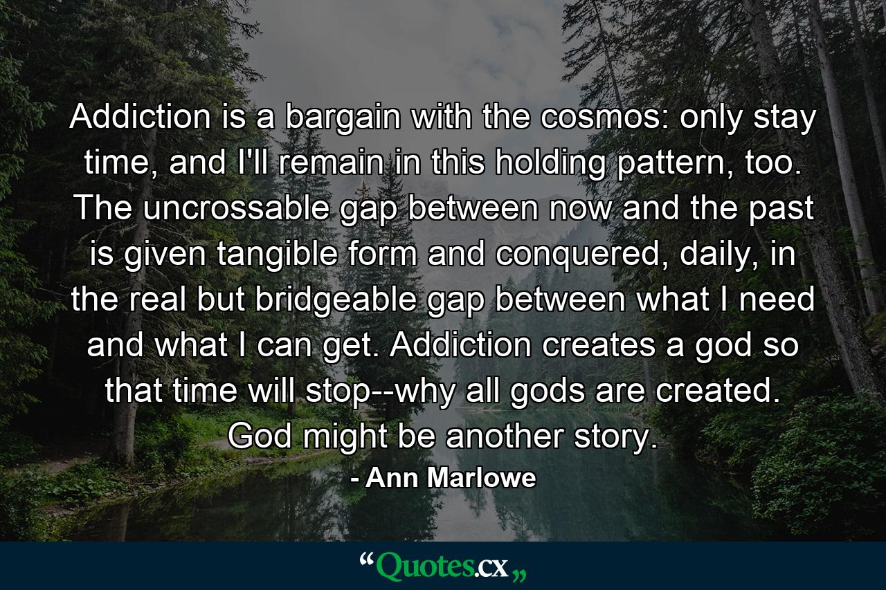 Addiction is a bargain with the cosmos: only stay time, and I'll remain in this holding pattern, too. The uncrossable gap between now and the past is given tangible form and conquered, daily, in the real but bridgeable gap between what I need and what I can get. Addiction creates a god so that time will stop--why all gods are created. God might be another story. - Quote by Ann Marlowe