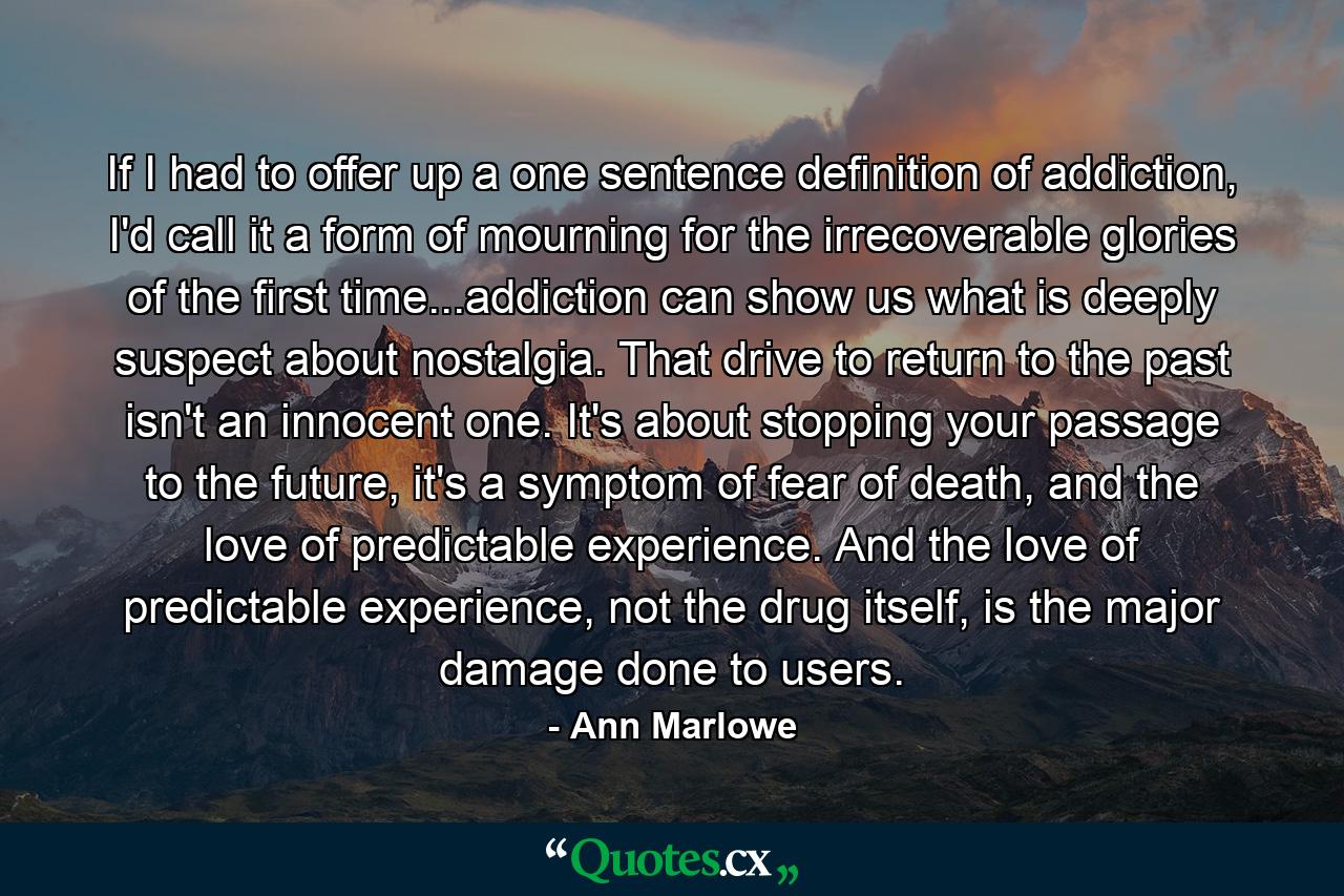 If I had to offer up a one sentence definition of addiction, I'd call it a form of mourning for the irrecoverable glories of the first time...addiction can show us what is deeply suspect about nostalgia. That drive to return to the past isn't an innocent one. It's about stopping your passage to the future, it's a symptom of fear of death, and the love of predictable experience. And the love of predictable experience, not the drug itself, is the major damage done to users. - Quote by Ann Marlowe