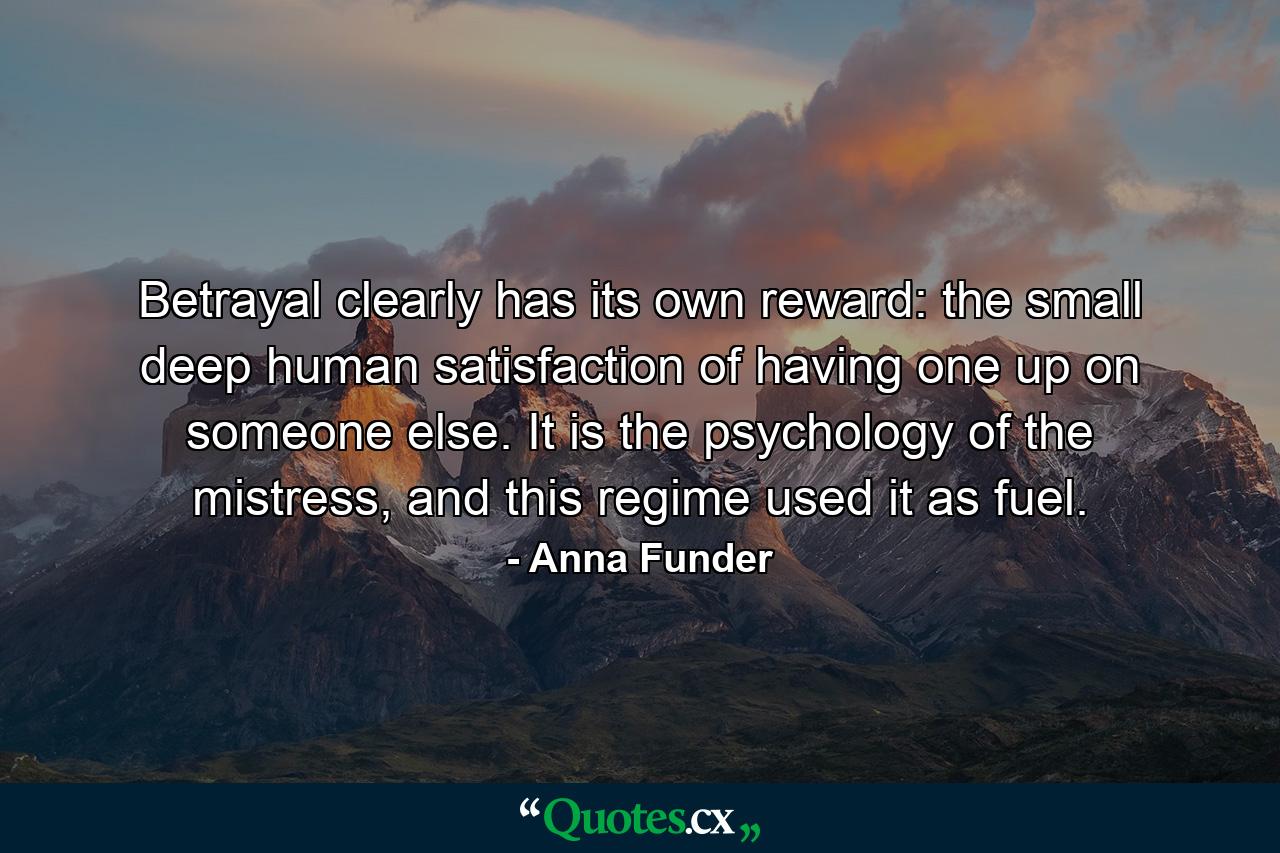 Betrayal clearly has its own reward: the small deep human satisfaction of having one up on someone else. It is the psychology of the mistress, and this regime used it as fuel. - Quote by Anna Funder