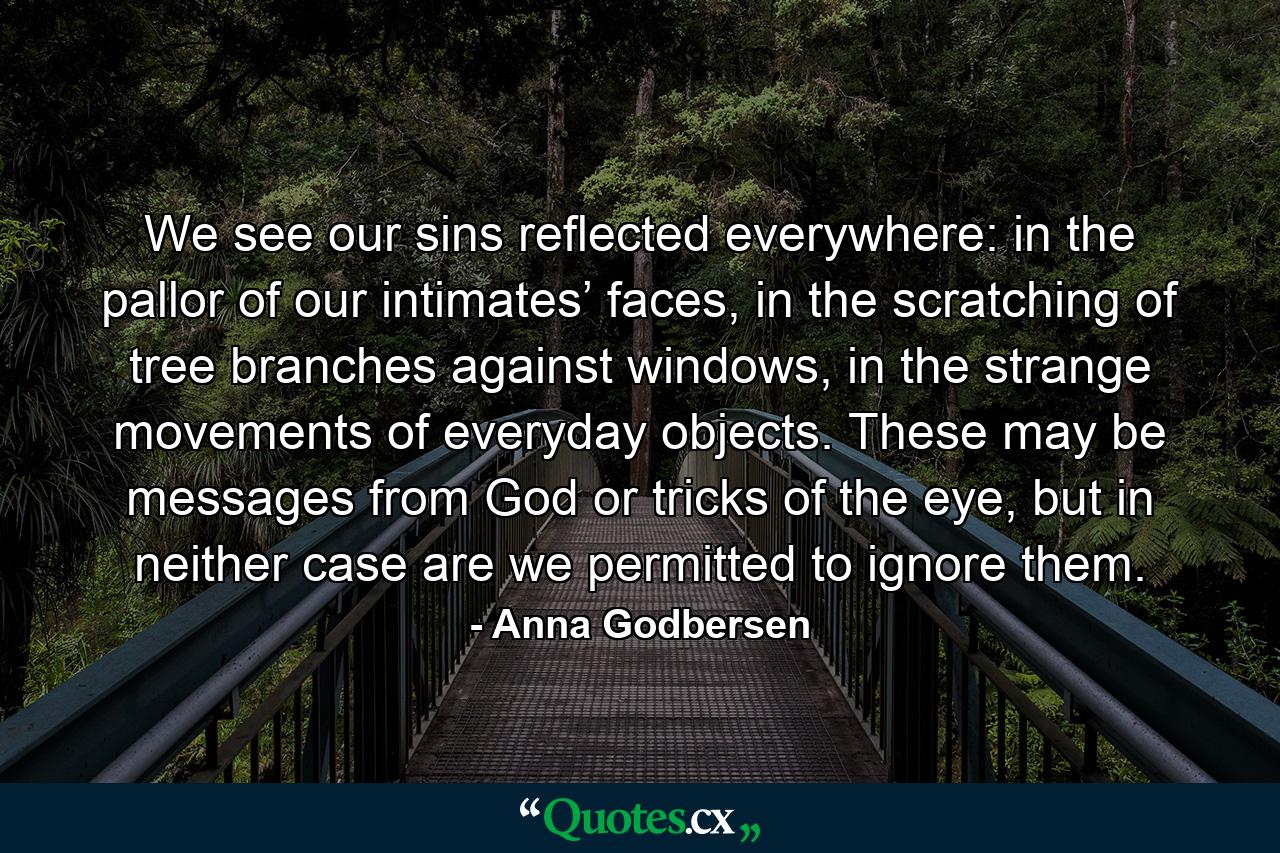 We see our sins reflected everywhere: in the pallor of our intimates’ faces, in the scratching of tree branches against windows, in the strange movements of everyday objects. These may be messages from God or tricks of the eye, but in neither case are we permitted to ignore them. - Quote by Anna Godbersen