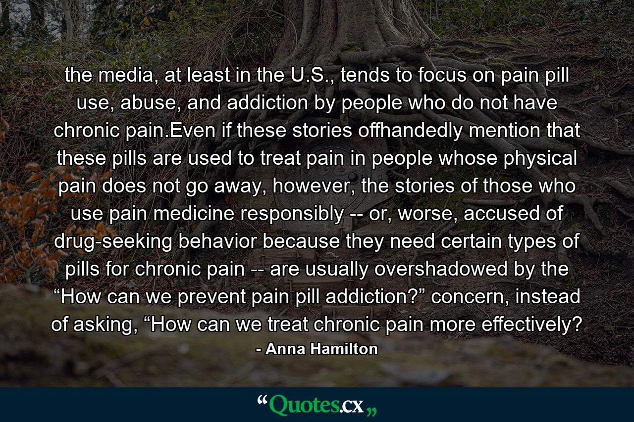 the media, at least in the U.S., tends to focus on pain pill use, abuse, and addiction by people who do not have chronic pain.Even if these stories offhandedly mention that these pills are used to treat pain in people whose physical pain does not go away, however, the stories of those who use pain medicine responsibly -- or, worse, accused of drug-seeking behavior because they need certain types of pills for chronic pain -- are usually overshadowed by the “How can we prevent pain pill addiction?” concern, instead of asking, “How can we treat chronic pain more effectively? - Quote by Anna Hamilton