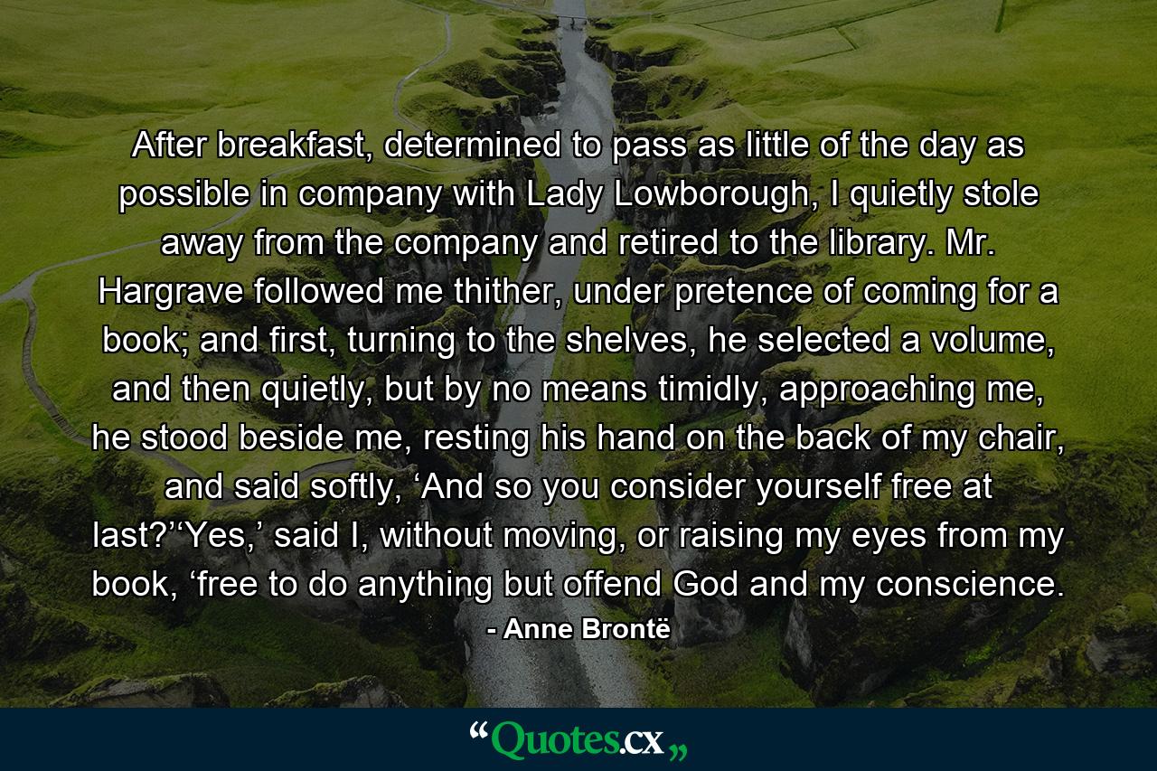 After breakfast, determined to pass as little of the day as possible in company with Lady Lowborough, I quietly stole away from the company and retired to the library. Mr. Hargrave followed me thither, under pretence of coming for a book; and first, turning to the shelves, he selected a volume, and then quietly, but by no means timidly, approaching me, he stood beside me, resting his hand on the back of my chair, and said softly, ‘And so you consider yourself free at last?’‘Yes,’ said I, without moving, or raising my eyes from my book, ‘free to do anything but offend God and my conscience. - Quote by Anne Brontë