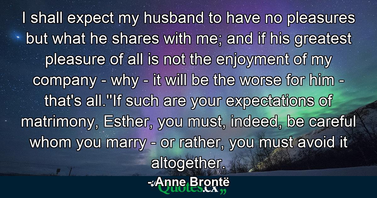 I shall expect my husband to have no pleasures but what he shares with me; and if his greatest pleasure of all is not the enjoyment of my company - why - it will be the worse for him - that's all.''If such are your expectations of matrimony, Esther, you must, indeed, be careful whom you marry - or rather, you must avoid it altogether. - Quote by Anne Brontë