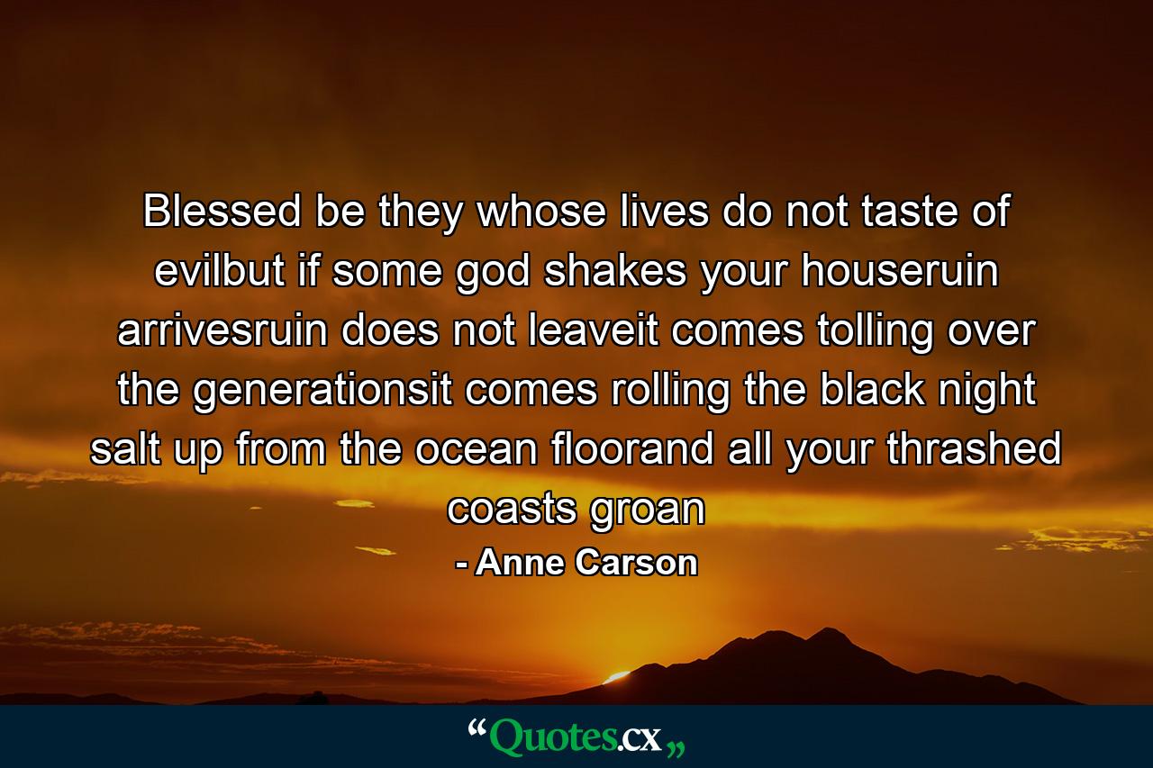 Blessed be they whose lives do not taste of evilbut if some god shakes your houseruin arrivesruin does not leaveit comes tolling over the generationsit comes rolling the black night salt up from the ocean floorand all your thrashed coasts groan - Quote by Anne Carson