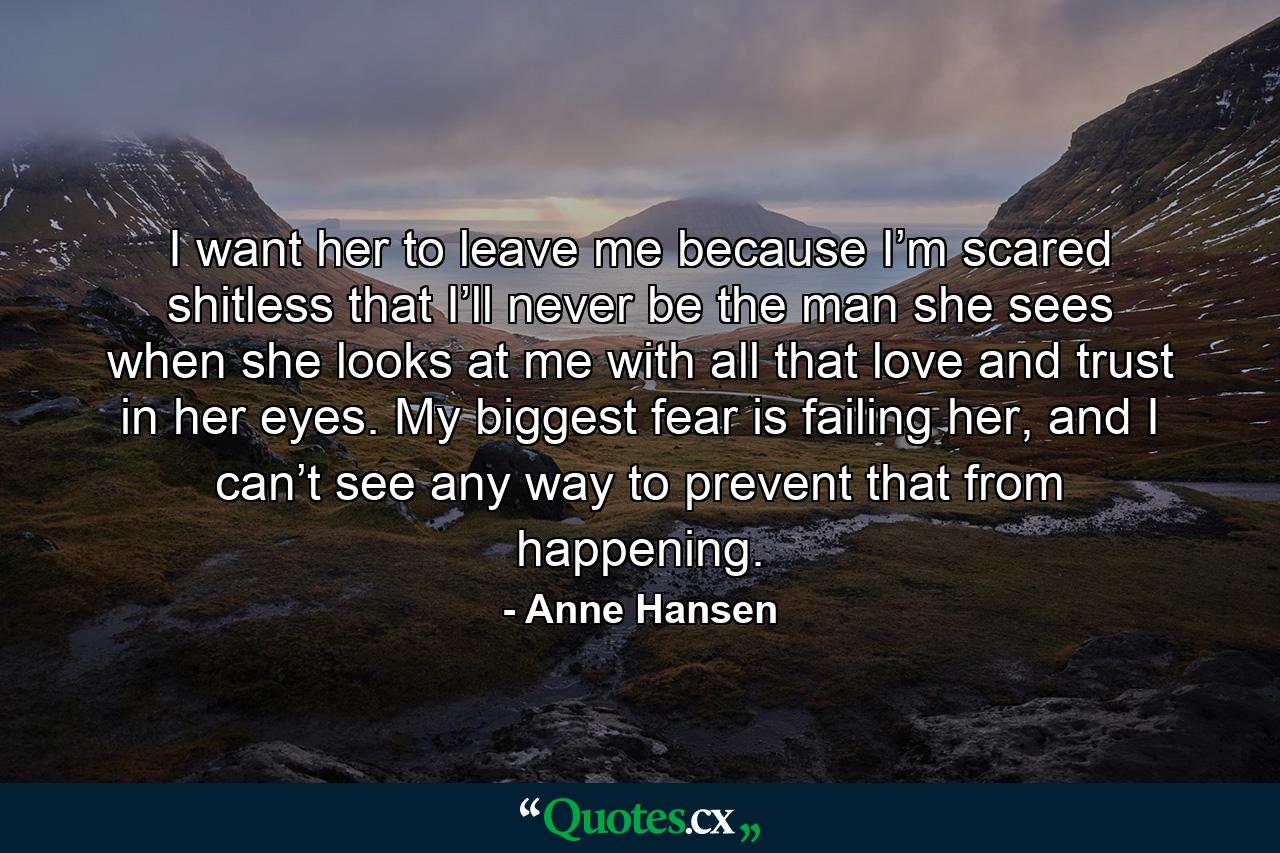 I want her to leave me because I’m scared shitless that I’ll never be the man she sees when she looks at me with all that love and trust in her eyes. My biggest fear is failing her, and I can’t see any way to prevent that from happening. - Quote by Anne Hansen