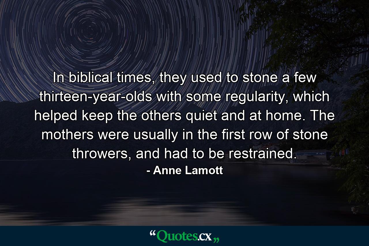 In biblical times, they used to stone a few thirteen-year-olds with some regularity, which helped keep the others quiet and at home. The mothers were usually in the first row of stone throwers, and had to be restrained. - Quote by Anne Lamott